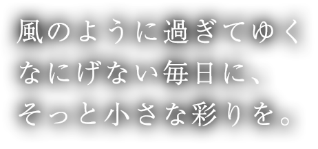 風のように過ぎてゆくなにげない毎日に、そっと小さな彩りを。